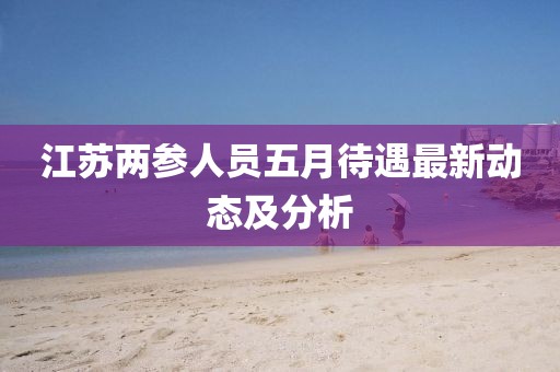 江蘇兩參人員五月待遇最新動態(tài)及分析