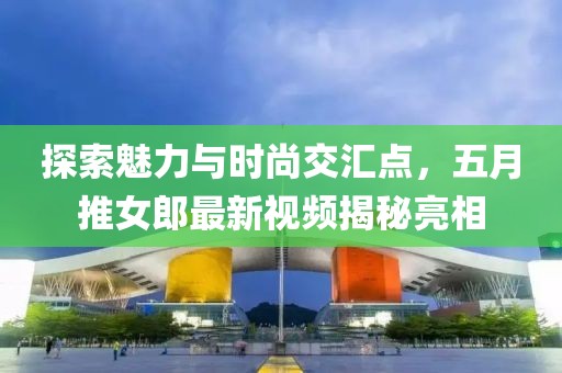探索魅力與時(shí)尚交匯點(diǎn)，五月推女郎最新視頻揭秘亮相
