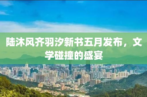陸沐風(fēng)齊羽汐新書(shū)五月發(fā)布，文學(xué)碰撞的盛宴