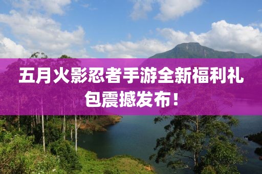 五月火影忍者手游全新福利禮包震撼發(fā)布！