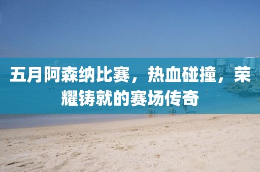 五月阿森納比賽，熱血碰撞，榮耀鑄就的賽場傳奇
