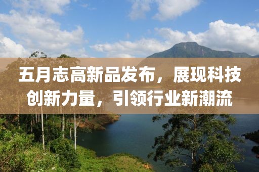 五月志高新品發(fā)布，展現(xiàn)科技創(chuàng)新力量，引領行業(yè)新潮流