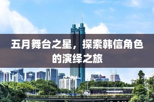 五月舞臺(tái)之星，探索韓信角色的演繹之旅