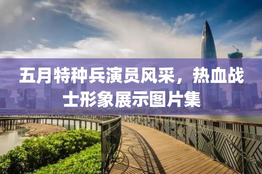 五月特種兵演員風(fēng)采，熱血戰(zhàn)士形象展示圖片集