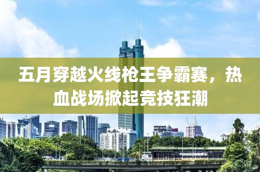五月穿越火線槍王爭(zhēng)霸賽，熱血戰(zhàn)場(chǎng)掀起競(jìng)技狂潮