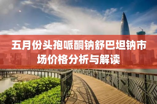 五月份頭孢哌酮鈉舒巴坦鈉市場(chǎng)價(jià)格分析與解讀