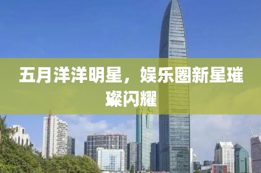 五月洋洋明星，娛樂圈新星璀璨閃耀
