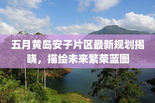 五月黃島安子片區(qū)最新規(guī)劃揭曉，描繪未來繁榮藍圖