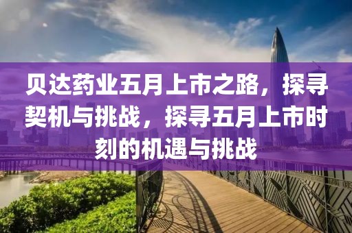 貝達藥業(yè)五月上市之路，探尋契機與挑戰(zhàn)，探尋五月上市時刻的機遇與挑戰(zhàn)