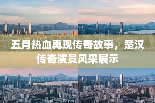 五月熱血再現(xiàn)傳奇故事，楚漢傳奇演員風(fēng)采展示