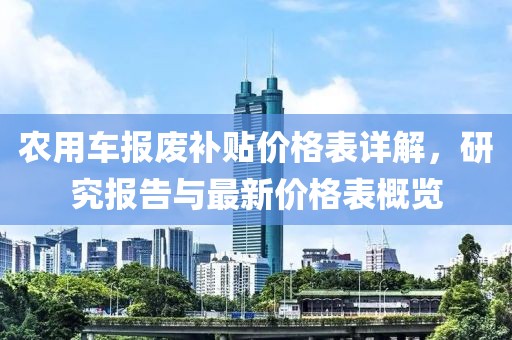 農(nóng)用車報(bào)廢補(bǔ)貼價(jià)格表詳解，研究報(bào)告與最新價(jià)格表概覽