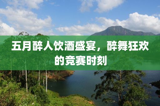 五月醉人飲酒盛宴，醉舞狂歡的競(jìng)賽時(shí)刻