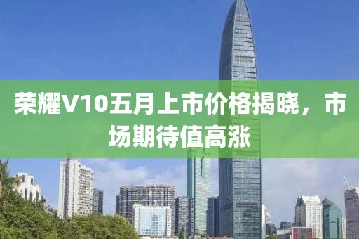 榮耀V10五月上市價(jià)格揭曉，市場期待值高漲