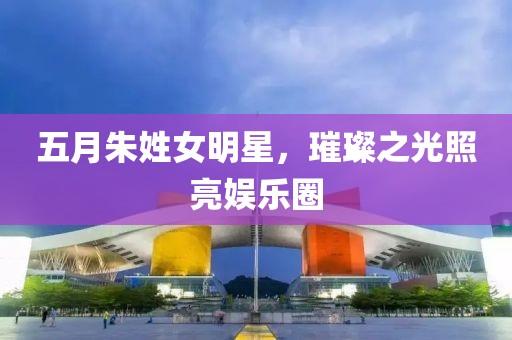 五月朱姓女明星，璀璨之光照亮娛樂圈