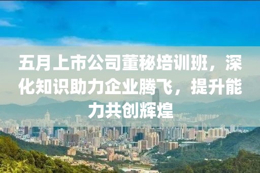五月上市公司董秘培訓班，深化知識助力企業(yè)騰飛，提升能力共創(chuàng)輝煌