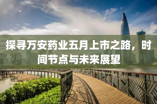 探尋萬安藥業(yè)五月上市之路，時(shí)間節(jié)點(diǎn)與未來展望