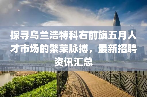 探尋烏蘭浩特科右前旗五月人才市場的繁榮脈搏，最新招聘資訊匯總