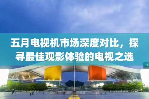 五月電視機市場深度對比，探尋最佳觀影體驗的電視之選