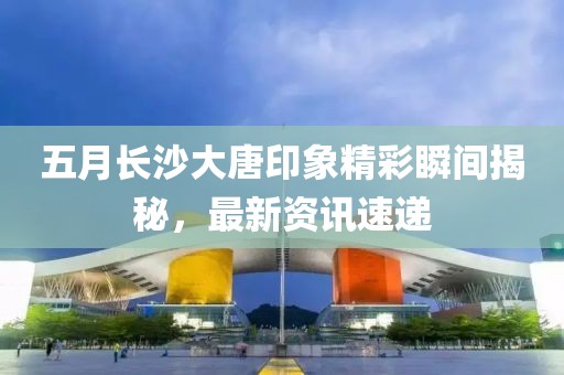 五月長沙大唐印象精彩瞬間揭秘，最新資訊速遞