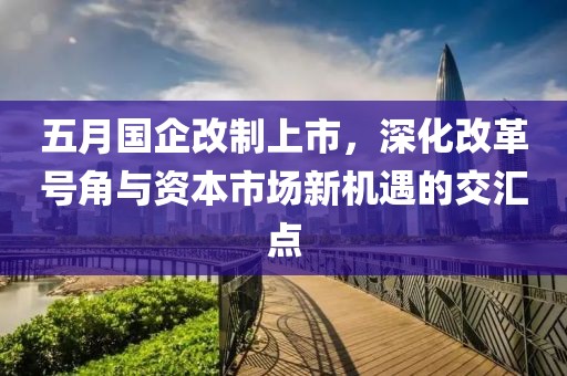 五月國(guó)企改制上市，深化改革號(hào)角與資本市場(chǎng)新機(jī)遇的交匯點(diǎn)