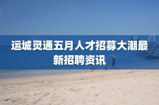 運(yùn)城靈通五月人才招募大潮最新招聘資訊