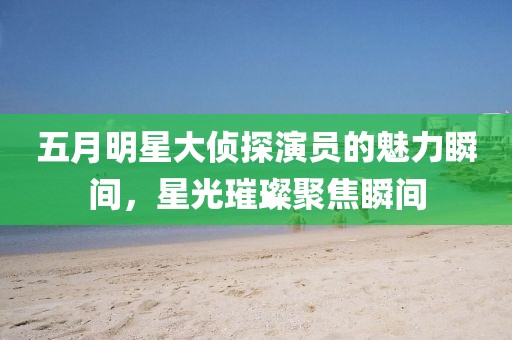 五月明星大偵探演員的魅力瞬間，星光璀璨聚焦瞬間