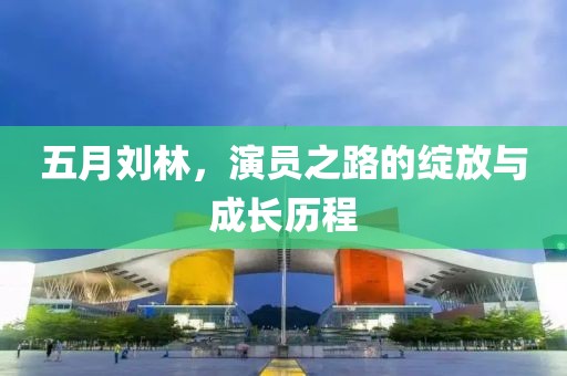五月劉林，演員之路的綻放與成長歷程