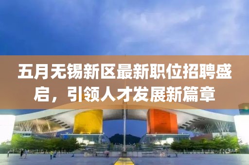 五月無(wú)錫新區(qū)最新職位招聘盛啟，引領(lǐng)人才發(fā)展新篇章