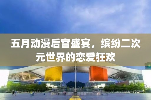 五月動(dòng)漫后宮盛宴，繽紛二次元世界的戀愛狂歡