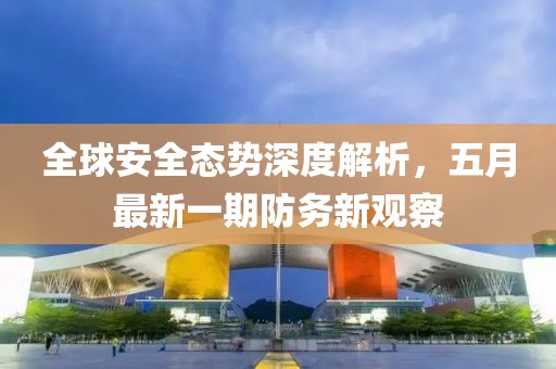 全球安全態(tài)勢深度解析，五月最新一期防務(wù)新觀察