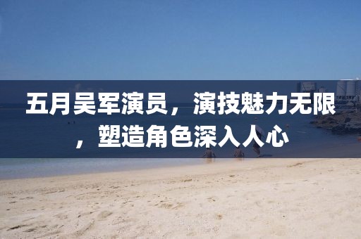 五月吳軍演員，演技魅力無限，塑造角色深入人心