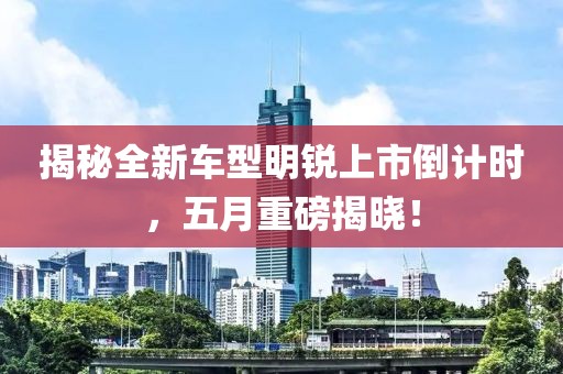 揭秘全新車型明銳上市倒計(jì)時(shí)，五月重磅揭曉！
