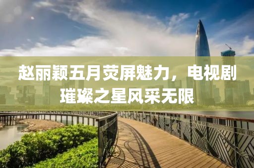 趙麗穎五月熒屏魅力，電視劇璀璨之星風采無限