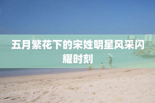 五月繁花下的宋姓明星風(fēng)采閃耀時(shí)刻
