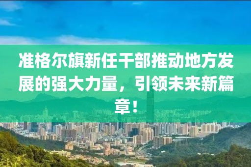 準(zhǔn)格爾旗新任干部推動地方發(fā)展的強大力量，引領(lǐng)未來新篇章！