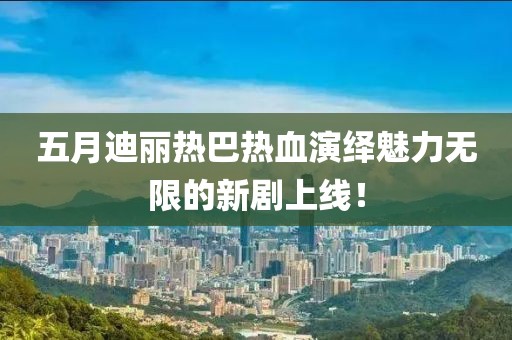 五月迪麗熱巴熱血演繹魅力無(wú)限的新劇上線！