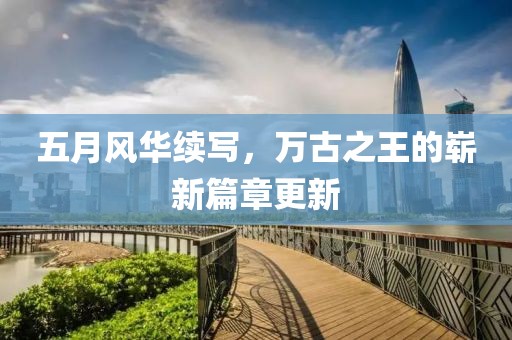 五月風(fēng)華續(xù)寫，萬古之王的嶄新篇章更新