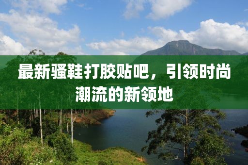 最新騷鞋打膠貼吧，引領(lǐng)時(shí)尚潮流的新領(lǐng)地