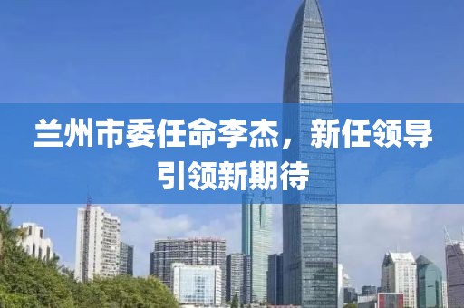 蘭州市委任命李杰，新任領(lǐng)導(dǎo)引領(lǐng)新期待