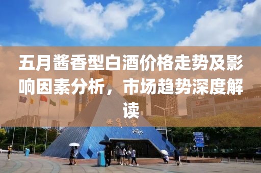 五月醬香型白酒價格走勢及影響因素分析，市場趨勢深度解讀