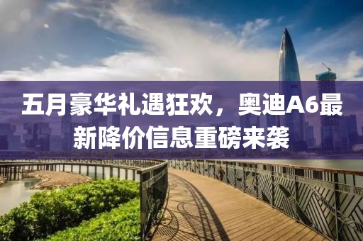 五月豪華禮遇狂歡，奧迪A6最新降價(jià)信息重磅來(lái)襲