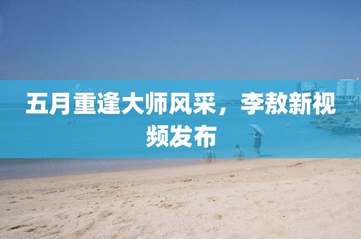 五月重逢大師風(fēng)采，李敖新視頻發(fā)布