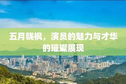 五月曉楓，演員的魅力與才華的璀璨展現(xiàn)