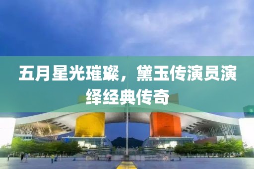 五月星光璀璨，黛玉傳演員演繹經(jīng)典傳奇