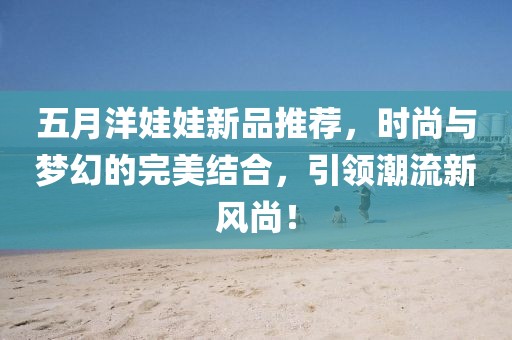 五月洋娃娃新品推薦，時(shí)尚與夢(mèng)幻的完美結(jié)合，引領(lǐng)潮流新風(fēng)尚！