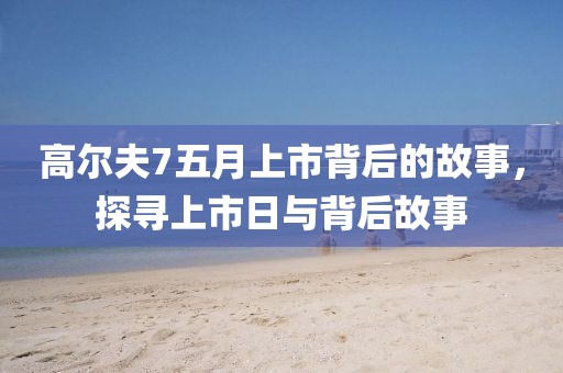 高爾夫7五月上市背后的故事，探尋上市日與背后故事