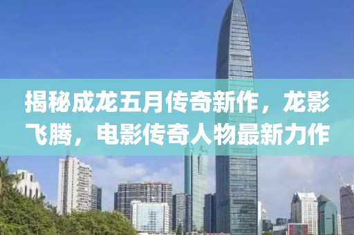 揭秘成龍五月傳奇新作，龍影飛騰，電影傳奇人物最新力作