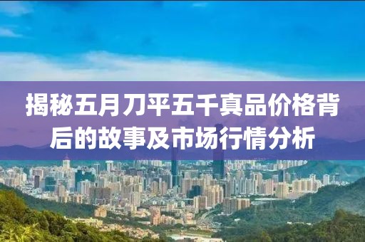 揭秘五月刀平五千真品價格背后的故事及市場行情分析