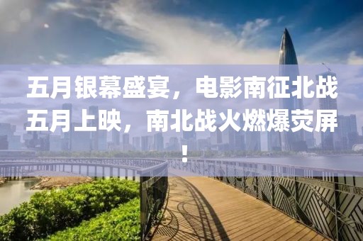 五月銀幕盛宴，電影南征北戰(zhàn)五月上映，南北戰(zhàn)火燃爆熒屏！