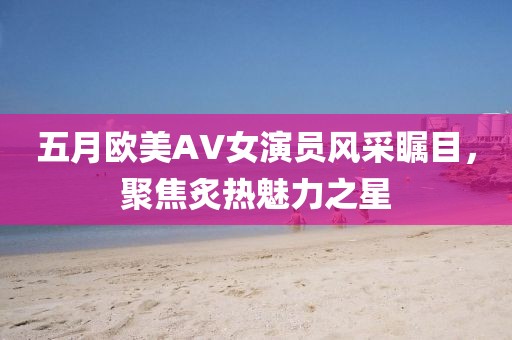 五月歐美AV女演員風(fēng)采矚目，聚焦炙熱魅力之星